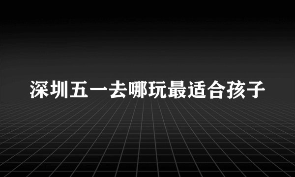 深圳五一去哪玩最适合孩子