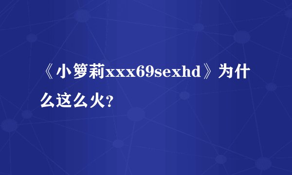 《小箩莉xxx69sexhd》为什么这么火？