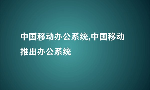 中国移动办公系统,中国移动推出办公系统