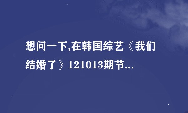 想问一下,在韩国综艺《我们结婚了》121013期节目中,光熙一听到...