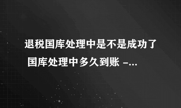 退税国库处理中是不是成功了 国库处理中多久到账 - 探其财税