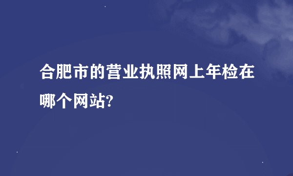 合肥市的营业执照网上年检在哪个网站?