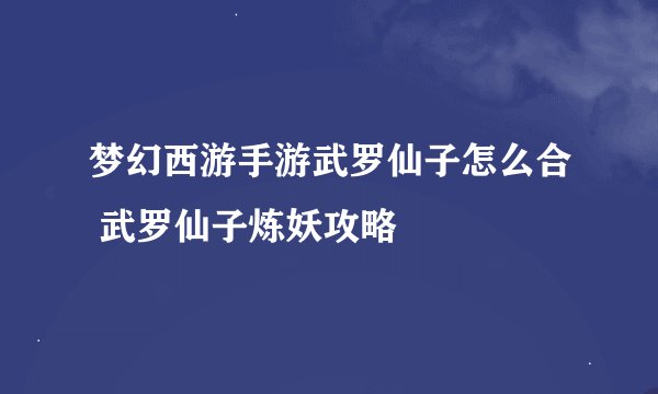 梦幻西游手游武罗仙子怎么合 武罗仙子炼妖攻略