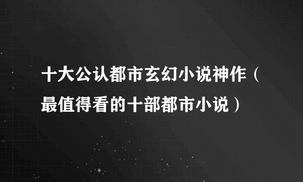 十大公认都市玄幻小说神作（最值得看的十部都市小说）