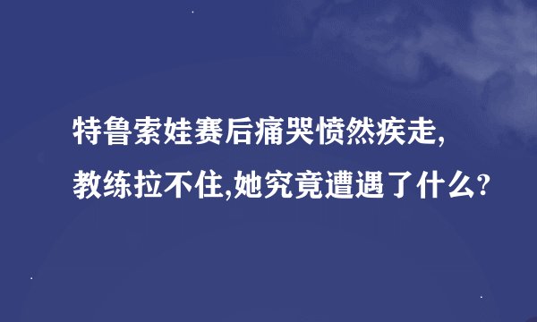 特鲁索娃赛后痛哭愤然疾走,教练拉不住,她究竟遭遇了什么?