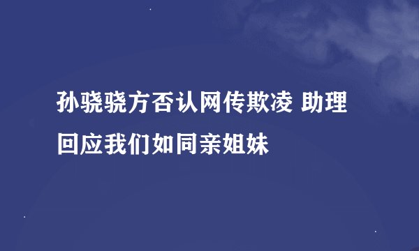 孙骁骁方否认网传欺凌 助理回应我们如同亲姐妹