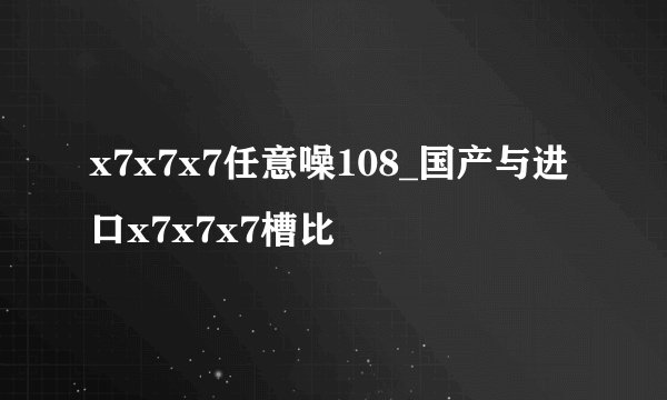 x7x7x7任意噪108_国产与进口x7x7x7槽比