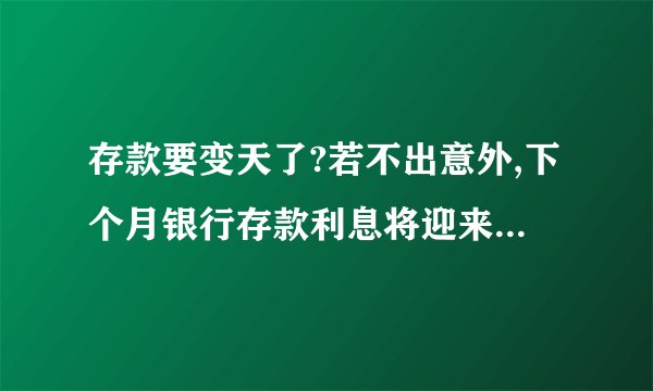 存款要变天了?若不出意外,下个月银行存款利息将迎来4大转变