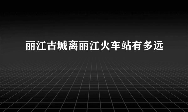 丽江古城离丽江火车站有多远