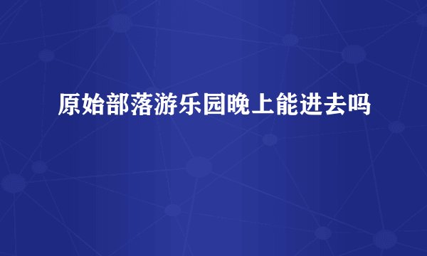 原始部落游乐园晚上能进去吗