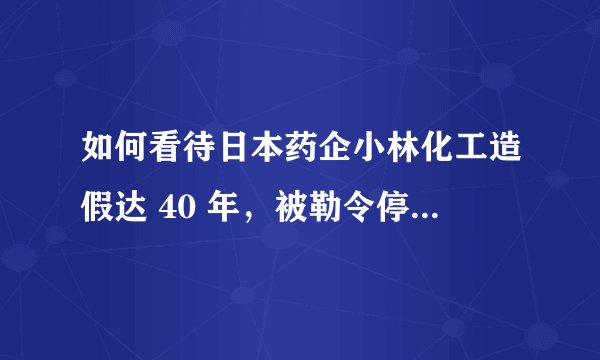 如何看待日本药企小林化工造假达 40 年，被勒令停业整顿 116 天？