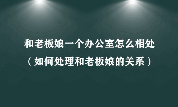 和老板娘一个办公室怎么相处（如何处理和老板娘的关系）