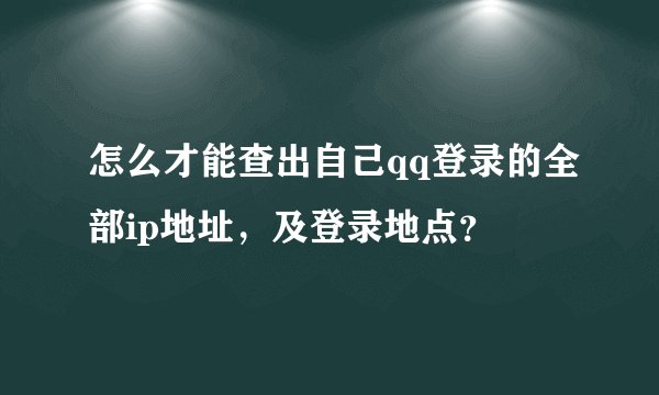 怎么才能查出自己qq登录的全部ip地址，及登录地点？