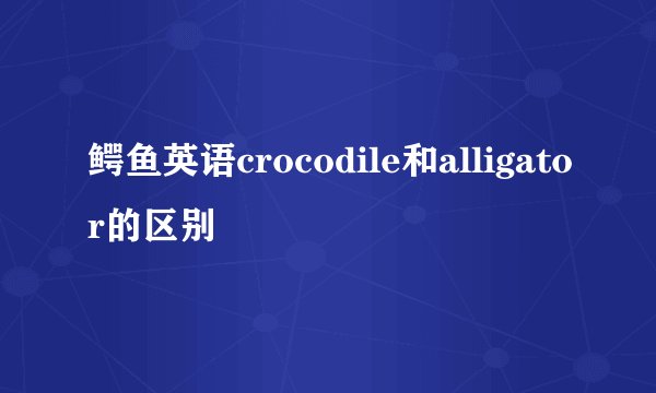 鳄鱼英语crocodile和alligator的区别