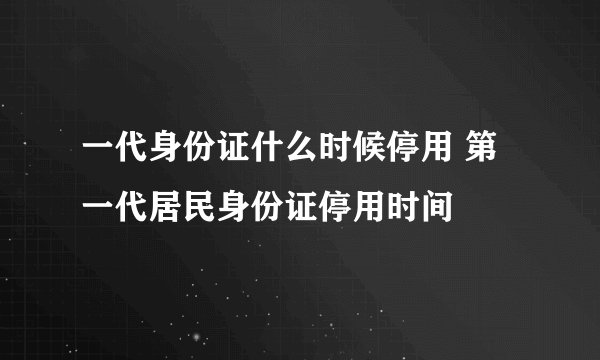 一代身份证什么时候停用 第一代居民身份证停用时间