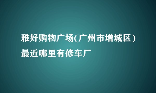 雅好购物广场(广州市增城区)最近哪里有修车厂