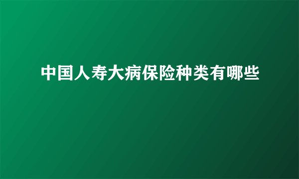 中国人寿大病保险种类有哪些