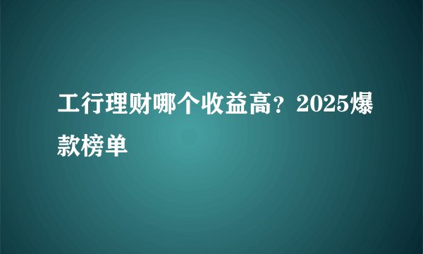 工行理财哪个收益高？2025爆款榜单