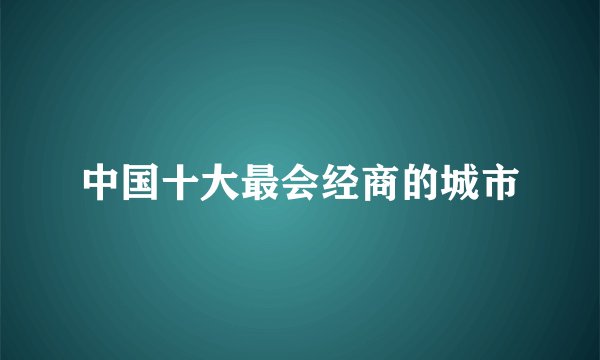 中国十大最会经商的城市