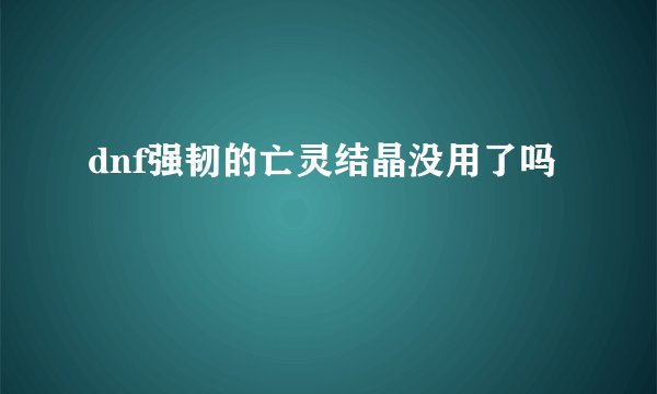 dnf强韧的亡灵结晶没用了吗