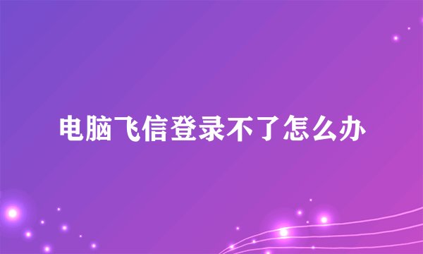 电脑飞信登录不了怎么办