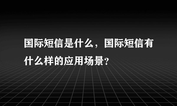 国际短信是什么，国际短信有什么样的应用场景？