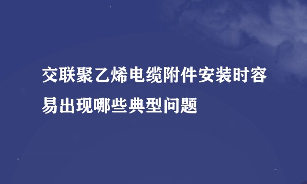 交联聚乙烯电缆附件安装时容易出现哪些典型问题
