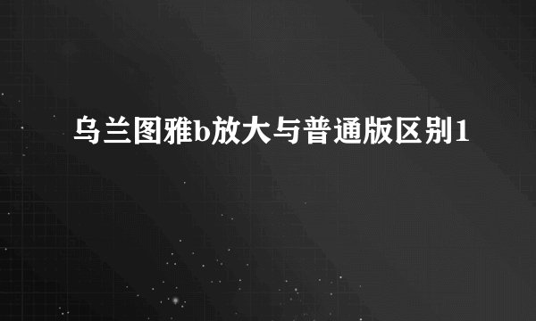 乌兰图雅b放大与普通版区别1
