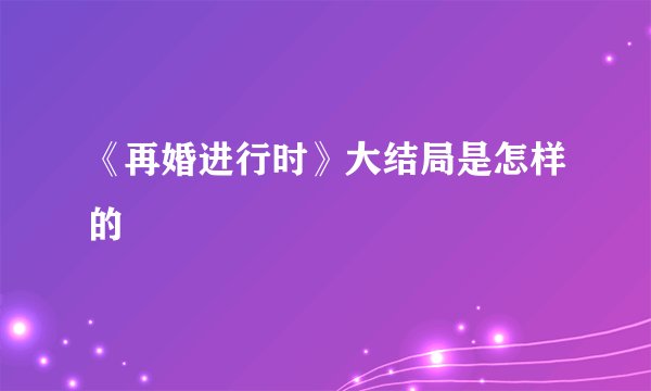 《再婚进行时》大结局是怎样的