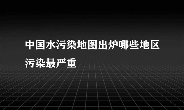中国水污染地图出炉哪些地区污染最严重