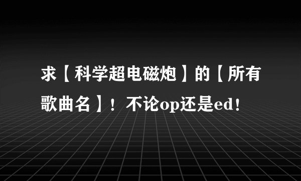求【科学超电磁炮】的【所有歌曲名】！不论op还是ed！