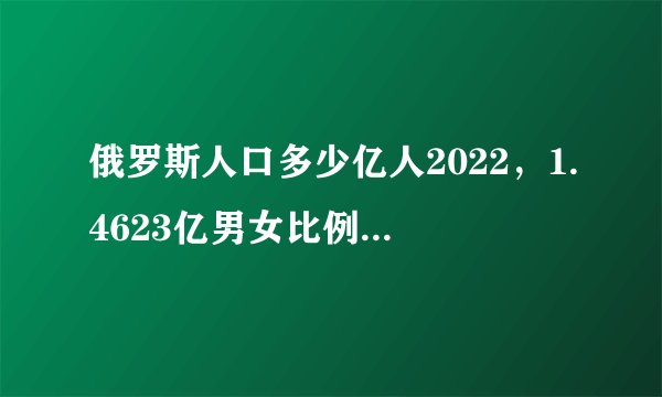 俄罗斯人口多少亿人2022，1.4623亿男女比例失调1709万平方公里国土面积