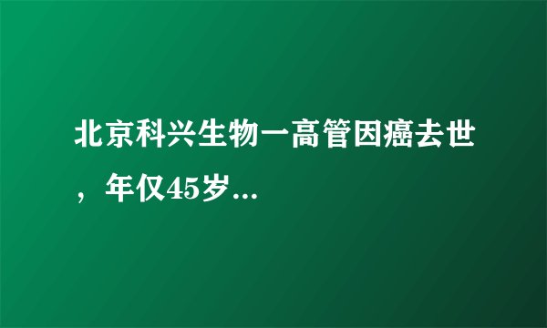 北京科兴生物一高管因癌去世，年仅45岁...