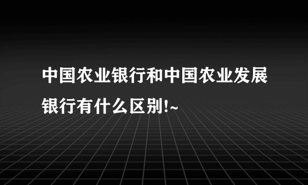 中国农业银行和中国农业发展银行有什么区别!~