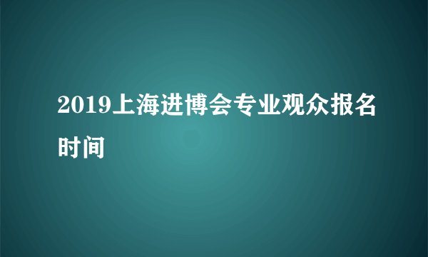 2019上海进博会专业观众报名时间