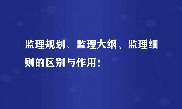 监理规划、监理大纲、监理细则的区别与作用！