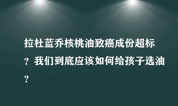 拉杜蓝乔核桃油致癌成份超标？我们到底应该如何给孩子选油？