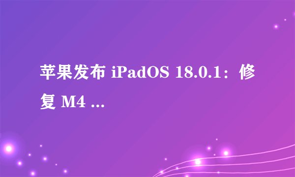 苹果发布 iPadOS 18.0.1：修复 M4 iPad 变砖、分享表盘导致信息意外退出等 BUG