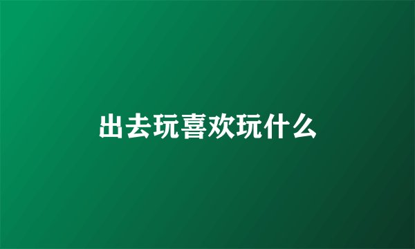 出去玩喜欢玩什么