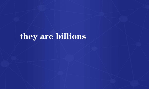 they are billions