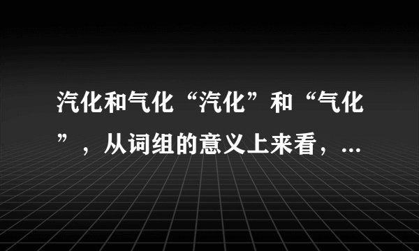 汽化和气化“汽化”和“气化”,从词组的意义上来看,两者的区别是什