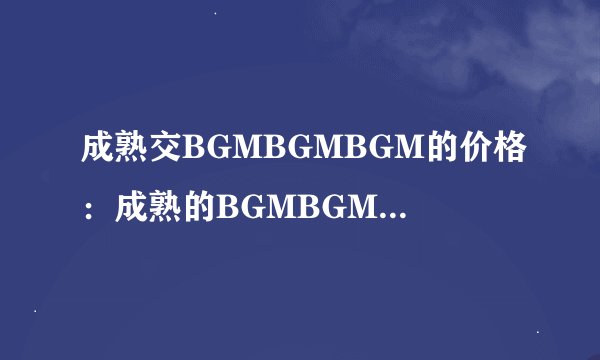 成熟交BGMBGMBGM的价格：成熟的BGMBGMBGM：价格一览