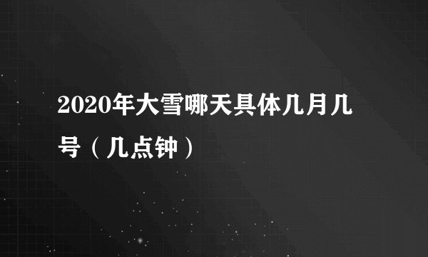 2020年大雪哪天具体几月几号（几点钟）
