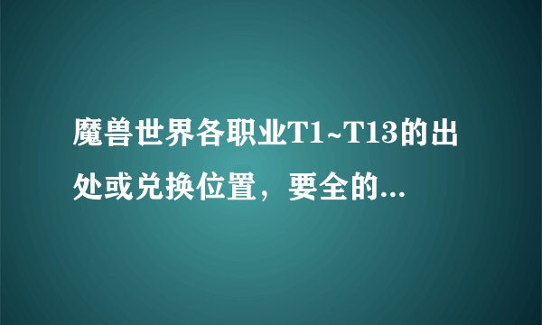 魔兽世界各职业T1~T13的出处或兑换位置，要全的，不要贴网址