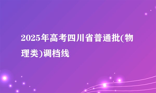2025年高考四川省普通批(物理类)调档线