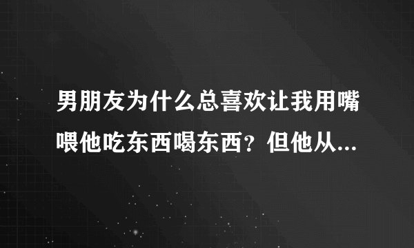 男朋友为什么总喜欢让我用嘴喂他吃东西喝东西？但他从不那样喂我，我心里觉得不是很卫生，怎么办啊？