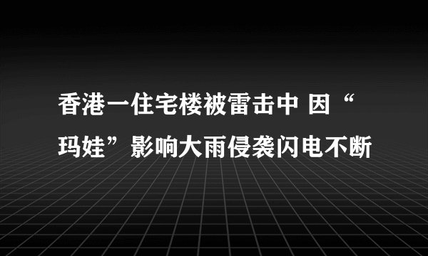 香港一住宅楼被雷击中 因“玛娃”影响大雨侵袭闪电不断