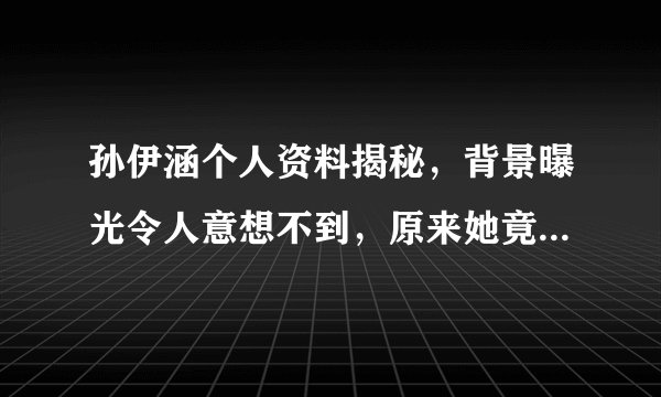 孙伊涵个人资料揭秘，背景曝光令人意想不到，原来她竟是富二代！