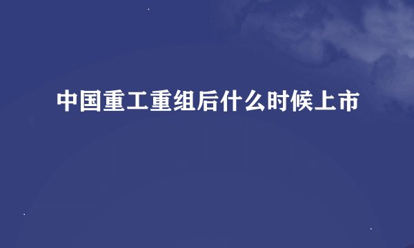 中国重工重组后什么时候上市