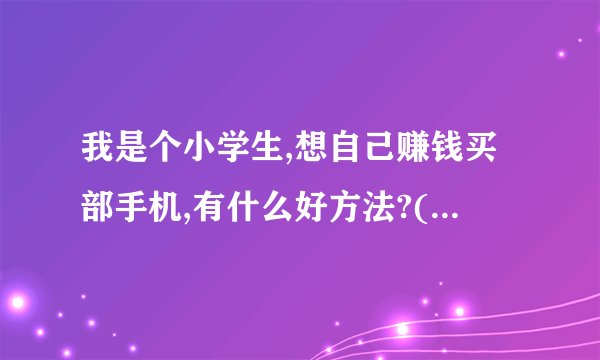 我是个小学生,想自己赚钱买部手机,有什么好方法?(必须靠谱的,实际的)